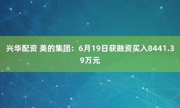 兴华配资 美的集团：6月19日获融资买入8441.39万元