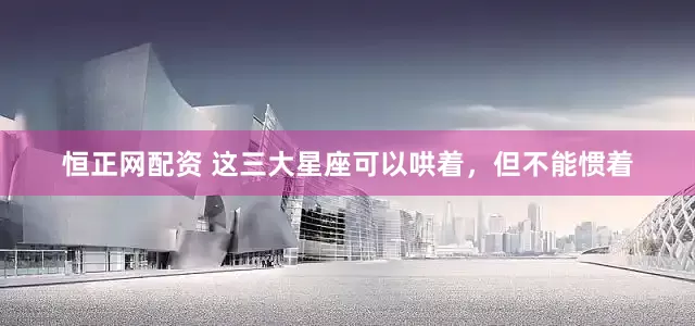 恒正网配资 这三大星座可以哄着，但不能惯着