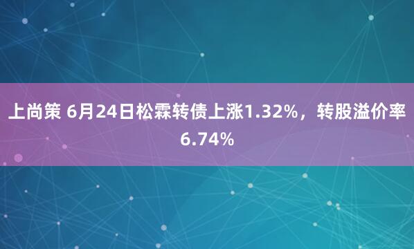 上尚策 6月24日松霖转债上涨1.32%，转股溢价率6.74%