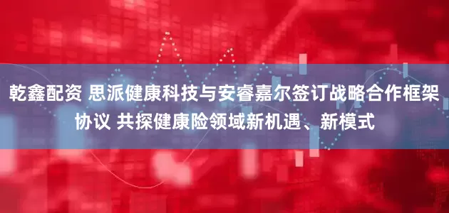 乾鑫配资 思派健康科技与安睿嘉尔签订战略合作框架协议 共探健康险领域新机遇、新模式