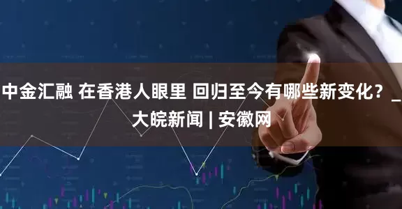 中金汇融 在香港人眼里 回归至今有哪些新变化？_大皖新闻 | 安徽网