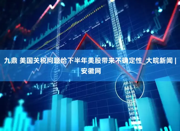 九鼎 美国关税问题给下半年美股带来不确定性_大皖新闻 | 安徽网
