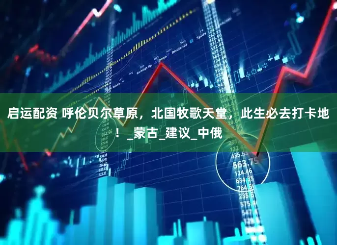 启运配资 呼伦贝尔草原，北国牧歌天堂，此生必去打卡地！_蒙古_建议_中俄