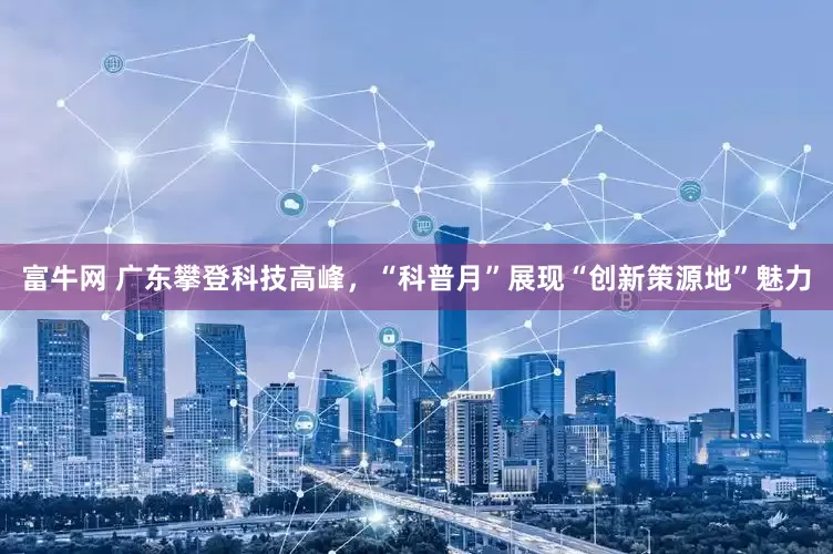 富牛网 广东攀登科技高峰，“科普月”展现“创新策源地”魅力