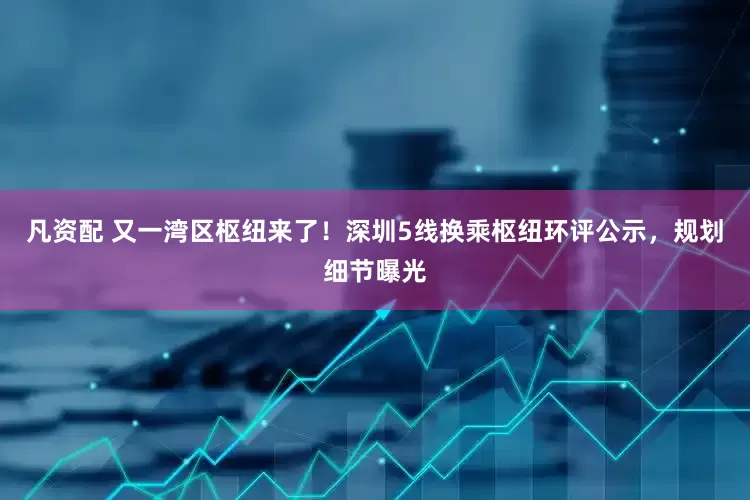 凡资配 又一湾区枢纽来了！深圳5线换乘枢纽环评公示，规划细节曝光