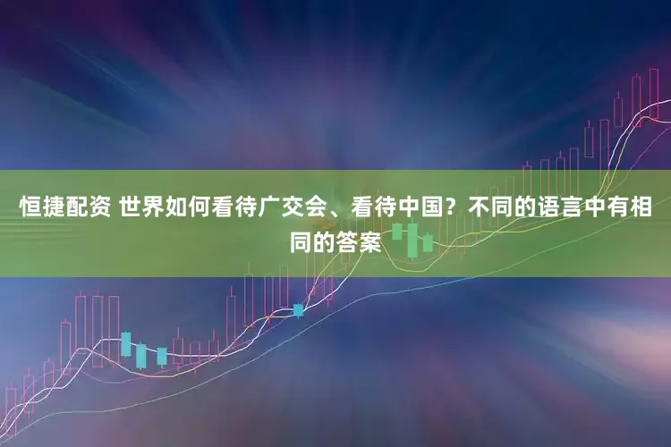 恒捷配资 世界如何看待广交会、看待中国？不同的语言中有相同的答案