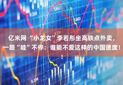 亿米网 “小龙女”李若彤坐高铁点外卖，一路“哇”不停：谁能不爱这样的中国速度！