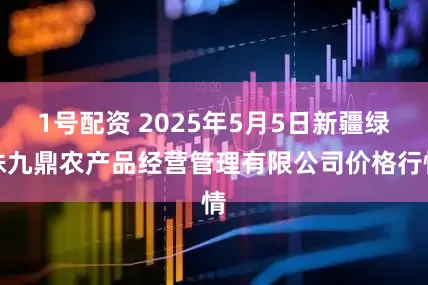 1号配资 2025年5月5日新疆绿珠九鼎农产品经营管理有限公司价格行情