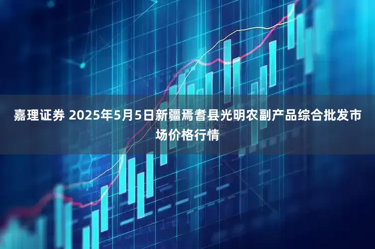 嘉理证券 2025年5月5日新疆焉耆县光明农副产品综合批发市场价格行情