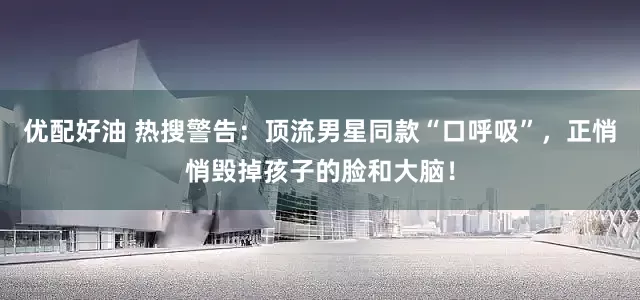 优配好油 热搜警告：顶流男星同款“口呼吸”，正悄悄毁掉孩子的脸和大脑！