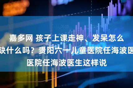 嘉多网 孩子上课走神、发呆怎么回事，是缺什么吗？贵阳六一儿童医院任海波医生这样说