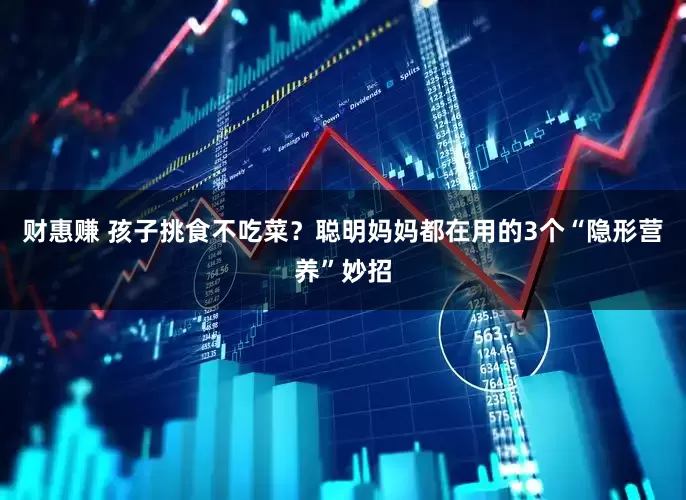 财惠赚 孩子挑食不吃菜？聪明妈妈都在用的3个“隐形营养”妙招