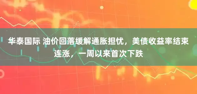 华泰国际 油价回落缓解通胀担忧，美债收益率结束连涨，一周以来首次下跌