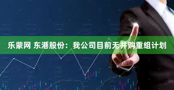 乐蒙网 东港股份：我公司目前无并购重组计划