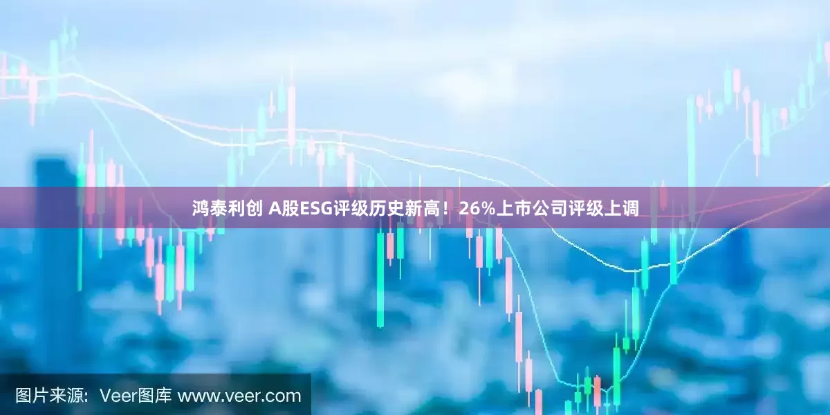 鸿泰利创 A股ESG评级历史新高！26%上市公司评级上调